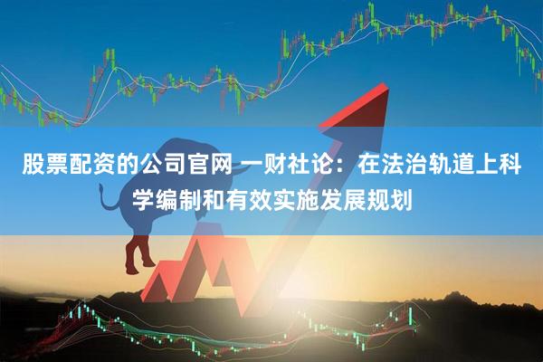 股票配资的公司官网 一财社论：在法治轨道上科学编制和有效实施发展规划