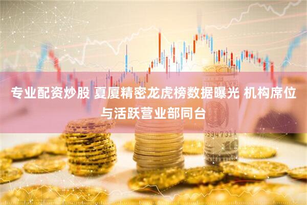 专业配资炒股 夏厦精密龙虎榜数据曝光 机构席位与活跃营业部同台