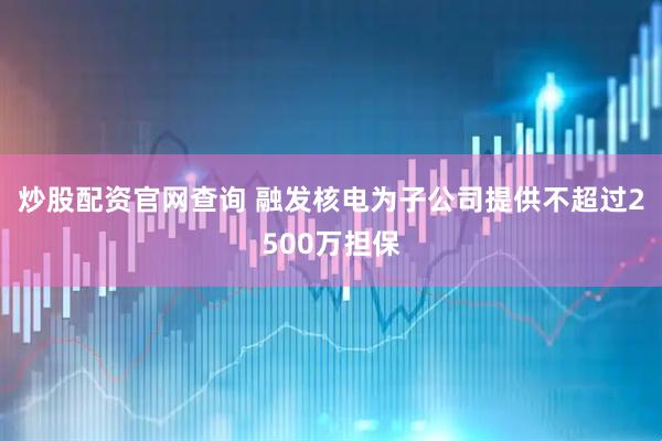 炒股配资官网查询 融发核电为子公司提供不超过2500万担保