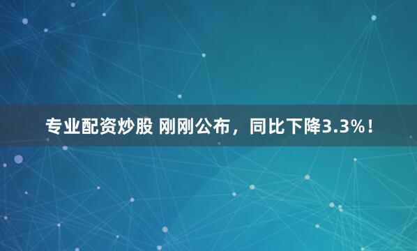 专业配资炒股 刚刚公布，同比下降3.3%！