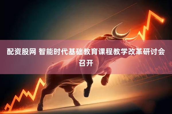 配资股网 智能时代基础教育课程教学改革研讨会召开