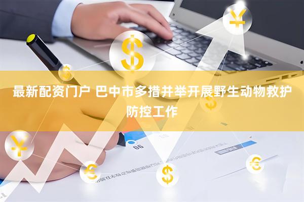 最新配资门户 巴中市多措并举开展野生动物救护防控工作