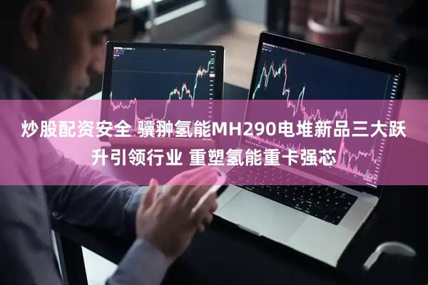 炒股配资安全 骥翀氢能MH290电堆新品三大跃升引领行业 重塑氢能重卡强芯
