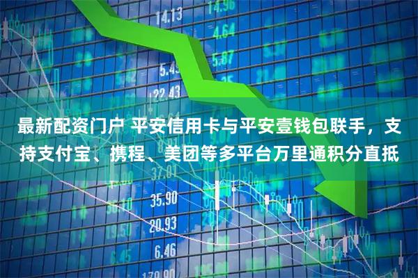 最新配资门户 平安信用卡与平安壹钱包联手，支持支付宝、携程、美团等多平台万里通积分直抵