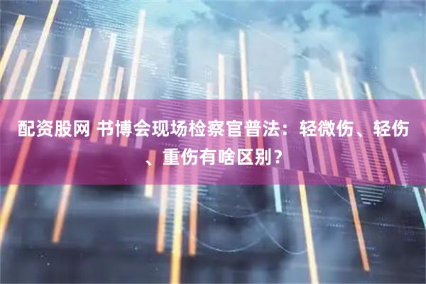 配资股网 书博会现场检察官普法：轻微伤、轻伤、重伤有啥区别？