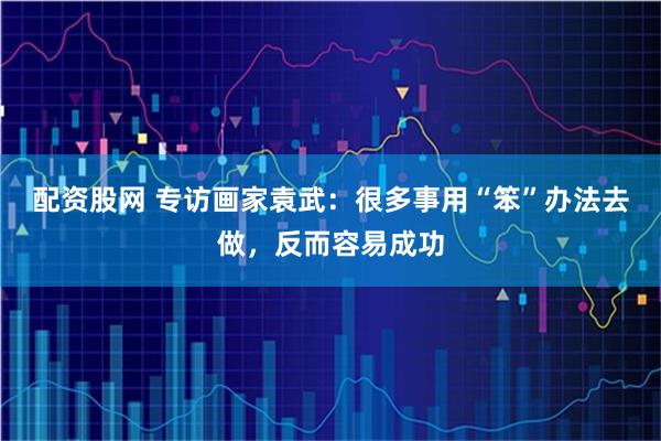 配资股网 专访画家袁武：很多事用“笨”办法去做，反而容易成功
