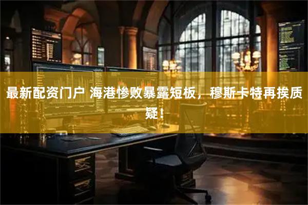 最新配资门户 海港惨败暴露短板，穆斯卡特再挨质疑！