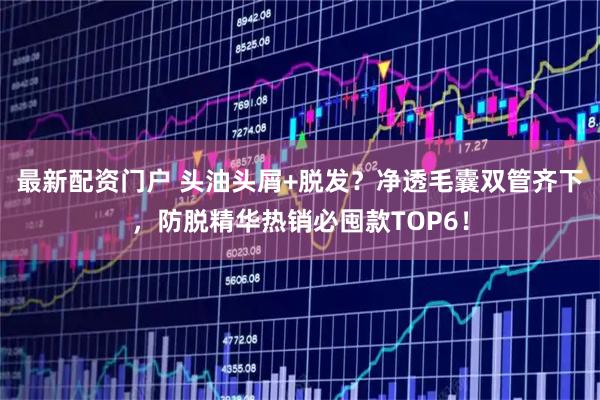 最新配资门户 头油头屑+脱发?净透毛囊双管齐下,防脱精华热销必囤款TOP6!