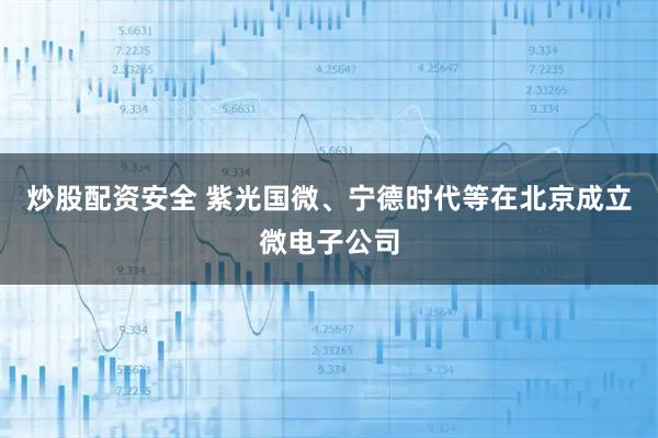 炒股配资安全 紫光国微、宁德时代等在北京成立微电子公司