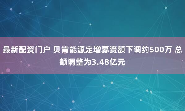 最新配资门户 贝肯能源定增募资额下调约500万 总额调整为3.48亿元