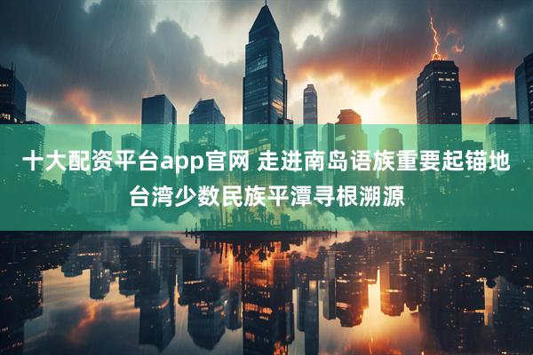 十大配资平台app官网 走进南岛语族重要起锚地　台湾少数民族平潭寻根溯源