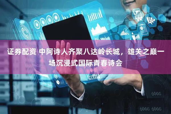 证券配资 中阿诗人齐聚八达岭长城，雄关之巅一场沉浸式国际青春诗会