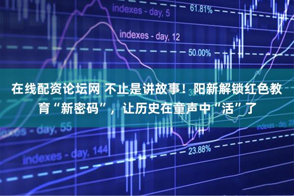 在线配资论坛网 不止是讲故事！阳新解锁红色教育“新密码”，让历史在童声中“活”了