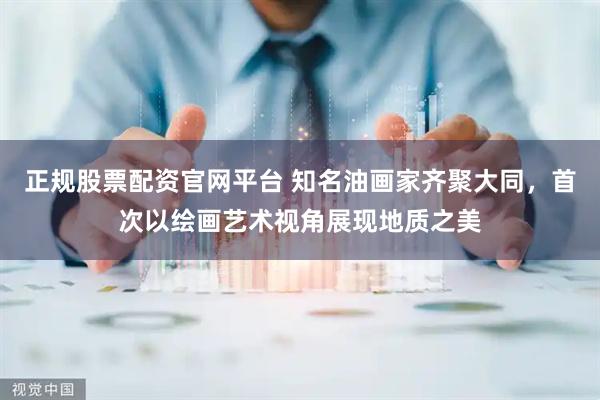 正规股票配资官网平台 知名油画家齐聚大同，首次以绘画艺术视角展现地质之美