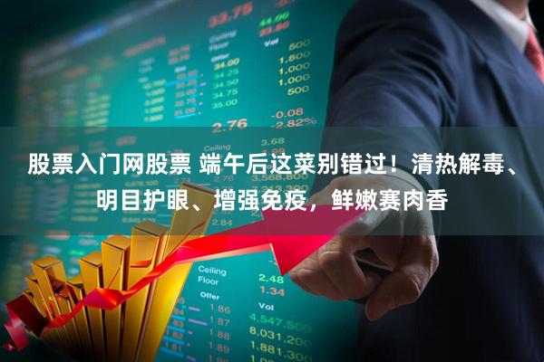 股票入门网股票 端午后这菜别错过！清热解毒、明目护眼、增强免疫，鲜嫩赛肉香