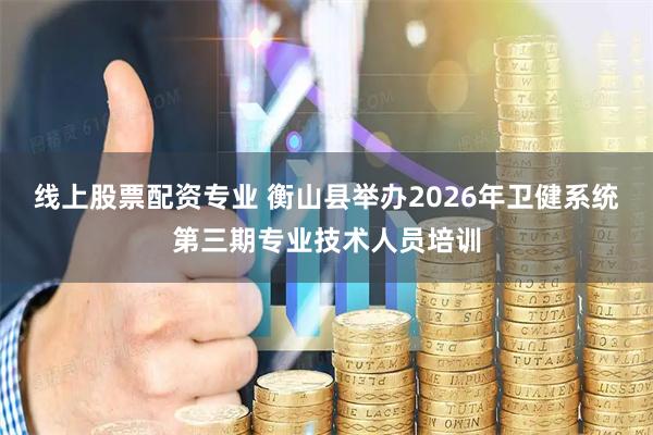 线上股票配资专业 衡山县举办2026年卫健系统第三期专业技术人员培训