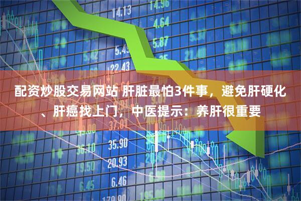配资炒股交易网站 肝脏最怕3件事，避免肝硬化、肝癌找上门，中医提示：养肝很重要