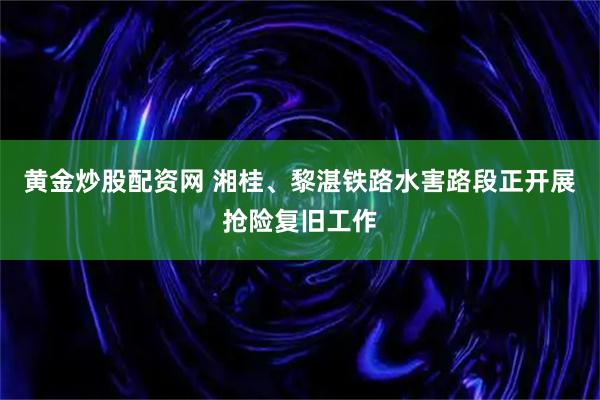 黄金炒股配资网 湘桂、黎湛铁路水害路段正开展抢险复旧工作
