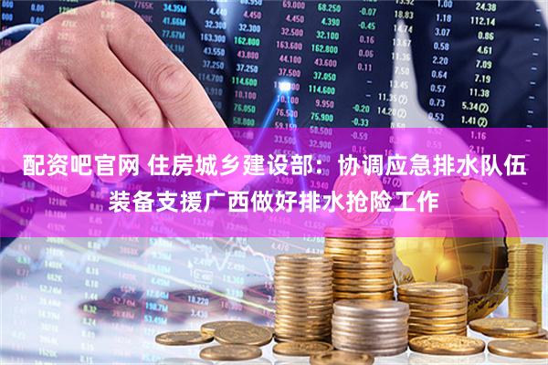 配资吧官网 住房城乡建设部：协调应急排水队伍装备支援广西做好排水抢险工作