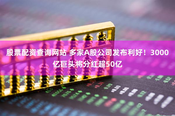 股票配资查询网站 多家A股公司发布利好！3000亿巨头将分红超50亿