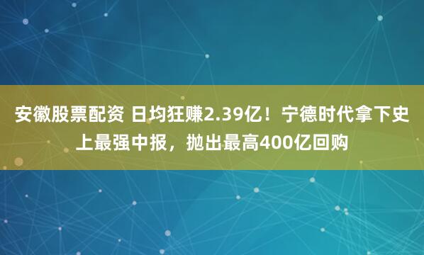 安徽股票配资 日均狂赚2.39亿！宁德时代拿下史上最强中报，抛出最高400亿回购