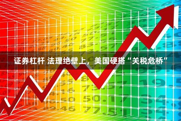 证券杠杆 法理绝壁上，美国硬搭“关税危桥”
