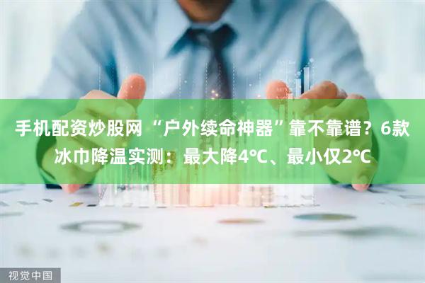 手机配资炒股网 “户外续命神器”靠不靠谱?6款冰巾降温实测:最大降4℃、最小仅2℃